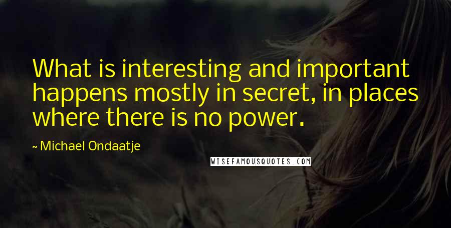 Michael Ondaatje Quotes: What is interesting and important happens mostly in secret, in places where there is no power.