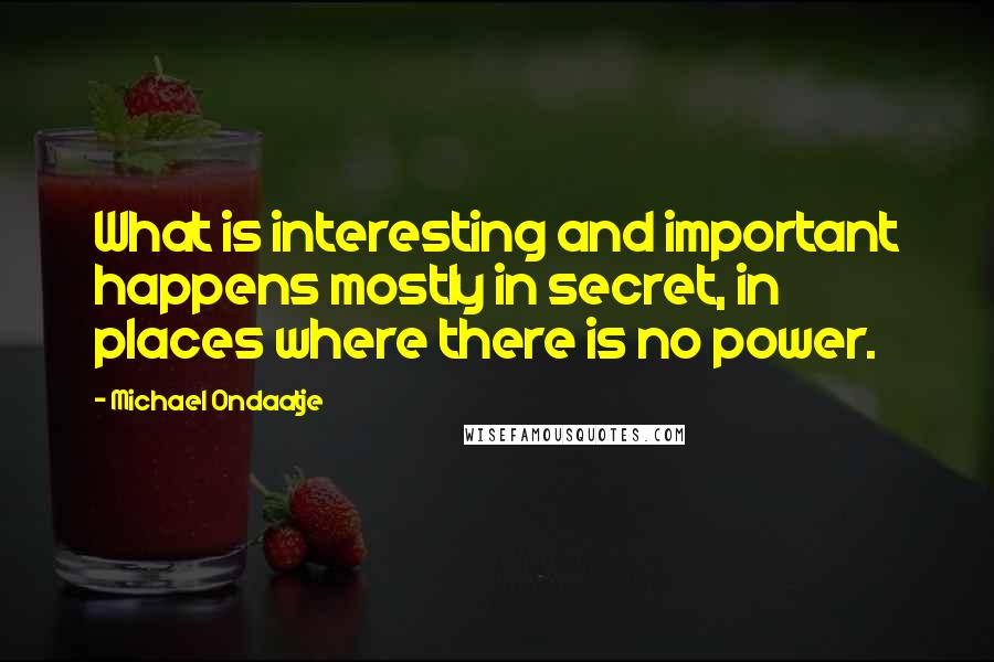 Michael Ondaatje Quotes: What is interesting and important happens mostly in secret, in places where there is no power.