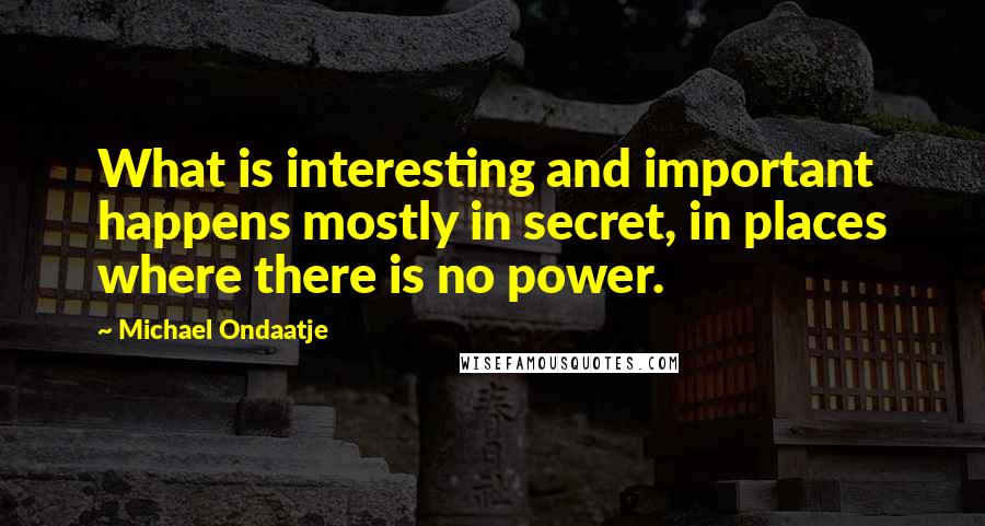Michael Ondaatje Quotes: What is interesting and important happens mostly in secret, in places where there is no power.