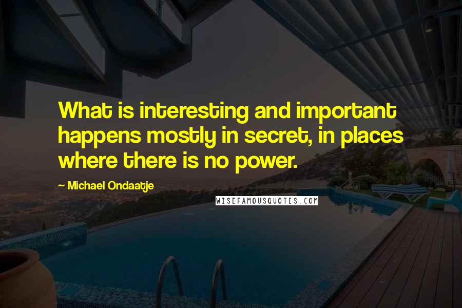 Michael Ondaatje Quotes: What is interesting and important happens mostly in secret, in places where there is no power.