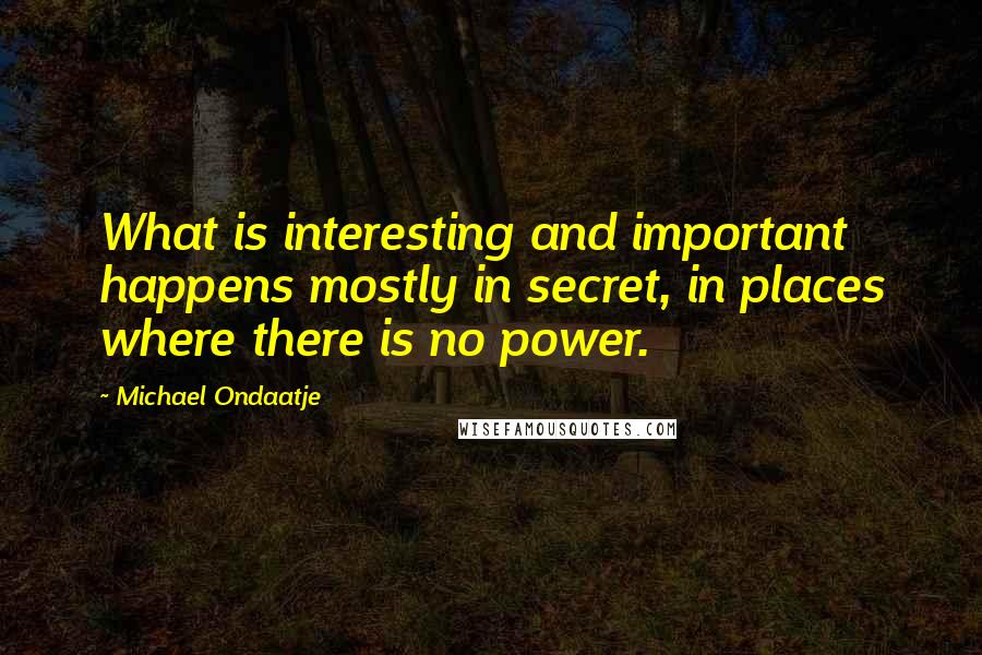 Michael Ondaatje Quotes: What is interesting and important happens mostly in secret, in places where there is no power.