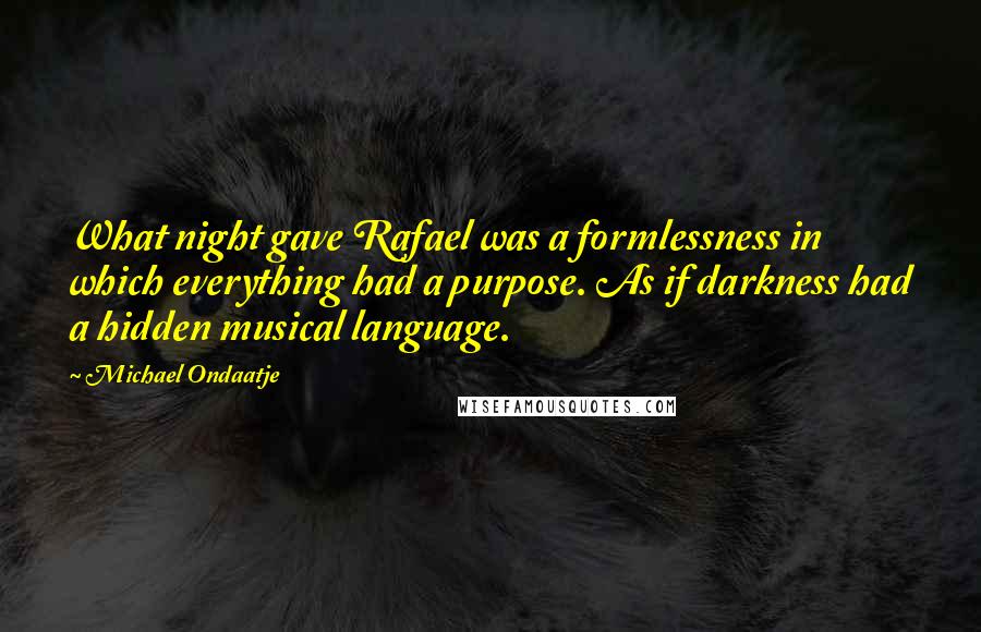 Michael Ondaatje Quotes: What night gave Rafael was a formlessness in which everything had a purpose. As if darkness had a hidden musical language.