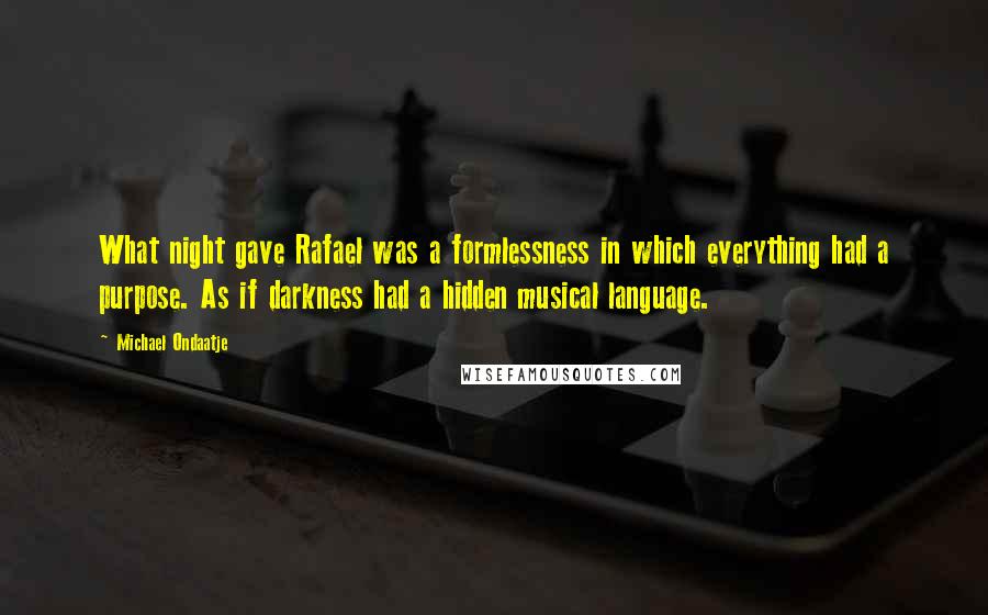 Michael Ondaatje Quotes: What night gave Rafael was a formlessness in which everything had a purpose. As if darkness had a hidden musical language.