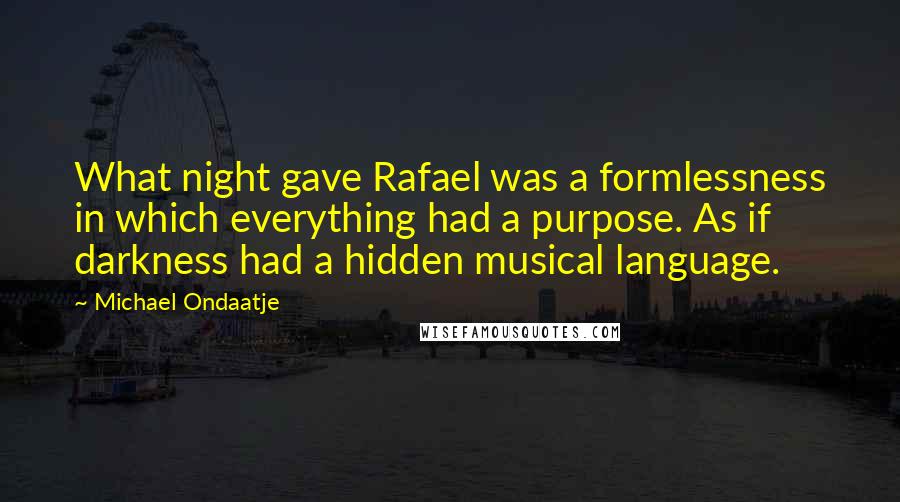 Michael Ondaatje Quotes: What night gave Rafael was a formlessness in which everything had a purpose. As if darkness had a hidden musical language.