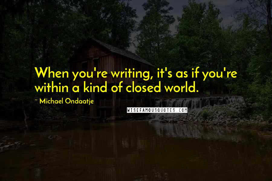 Michael Ondaatje Quotes: When you're writing, it's as if you're within a kind of closed world.