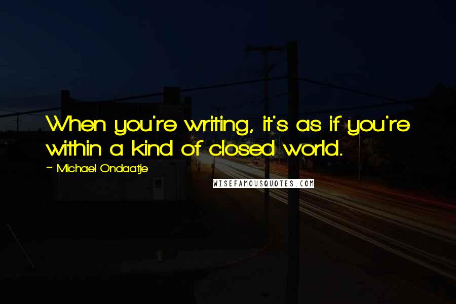 Michael Ondaatje Quotes: When you're writing, it's as if you're within a kind of closed world.