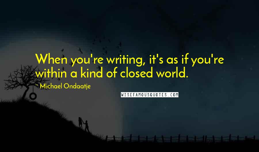 Michael Ondaatje Quotes: When you're writing, it's as if you're within a kind of closed world.