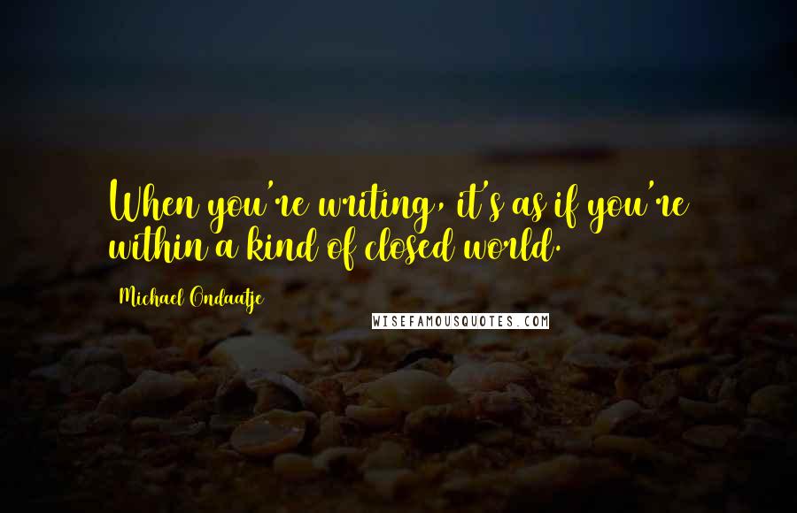 Michael Ondaatje Quotes: When you're writing, it's as if you're within a kind of closed world.