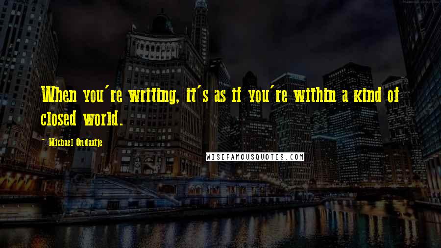 Michael Ondaatje Quotes: When you're writing, it's as if you're within a kind of closed world.