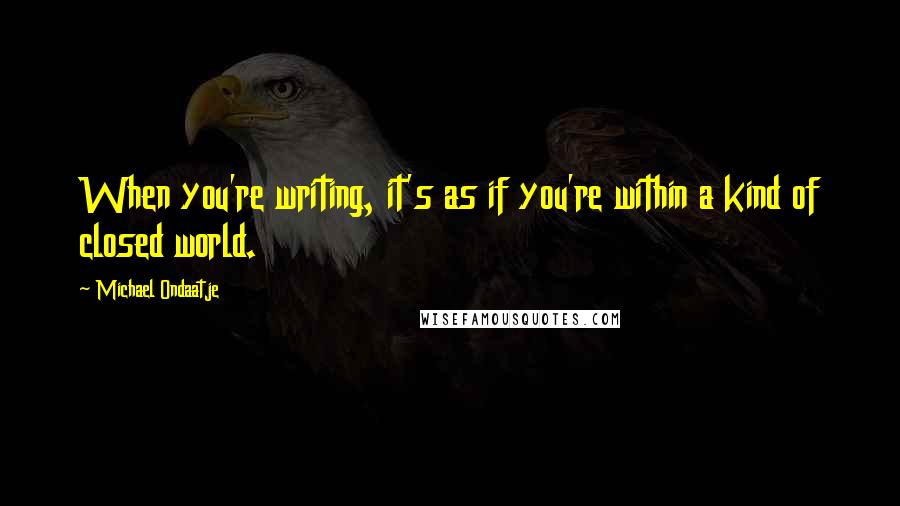 Michael Ondaatje Quotes: When you're writing, it's as if you're within a kind of closed world.