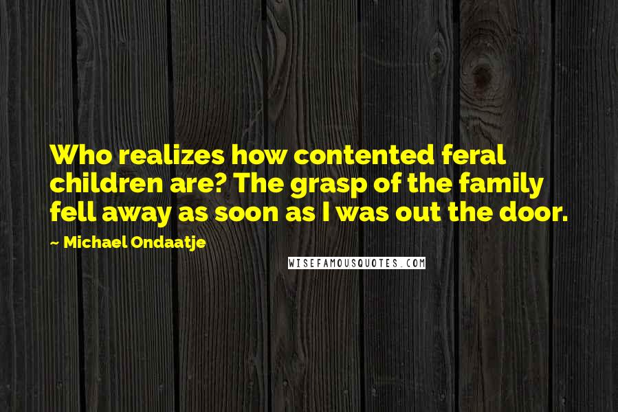 Michael Ondaatje Quotes: Who realizes how contented feral children are? The grasp of the family fell away as soon as I was out the door.