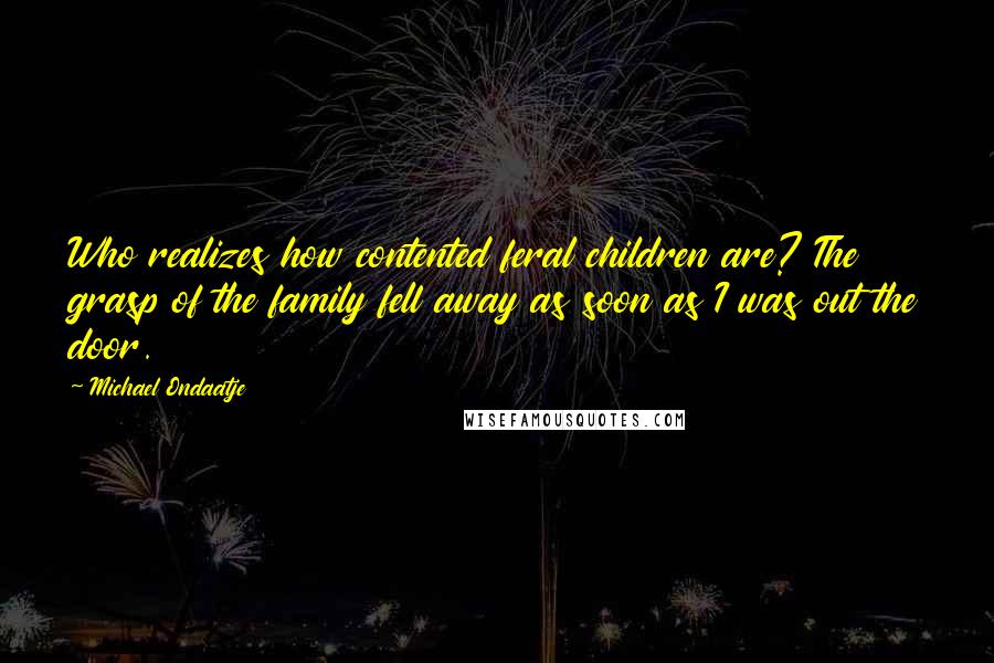 Michael Ondaatje Quotes: Who realizes how contented feral children are? The grasp of the family fell away as soon as I was out the door.