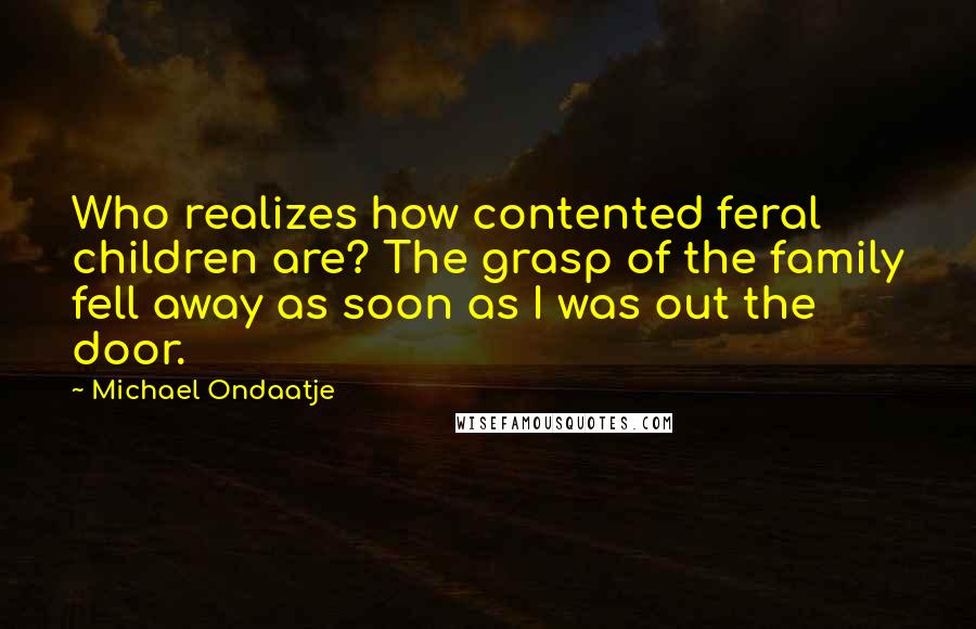 Michael Ondaatje Quotes: Who realizes how contented feral children are? The grasp of the family fell away as soon as I was out the door.
