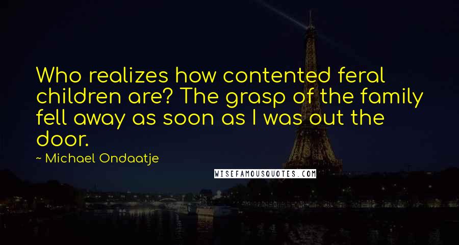 Michael Ondaatje Quotes: Who realizes how contented feral children are? The grasp of the family fell away as soon as I was out the door.
