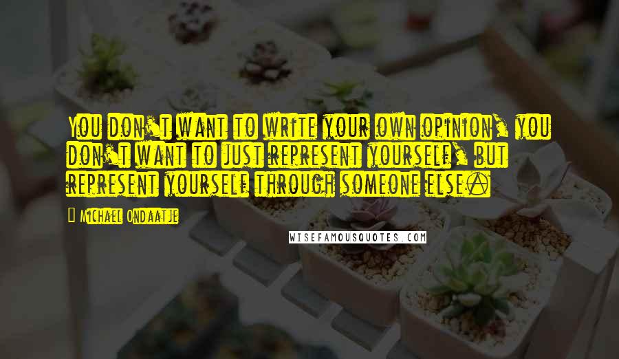 Michael Ondaatje Quotes: You don't want to write your own opinion, you don't want to just represent yourself, but represent yourself through someone else.