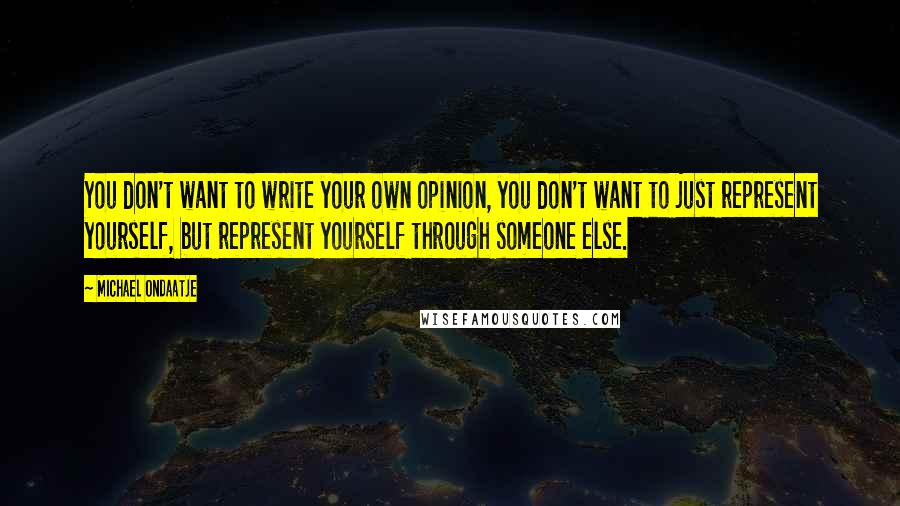 Michael Ondaatje Quotes: You don't want to write your own opinion, you don't want to just represent yourself, but represent yourself through someone else.