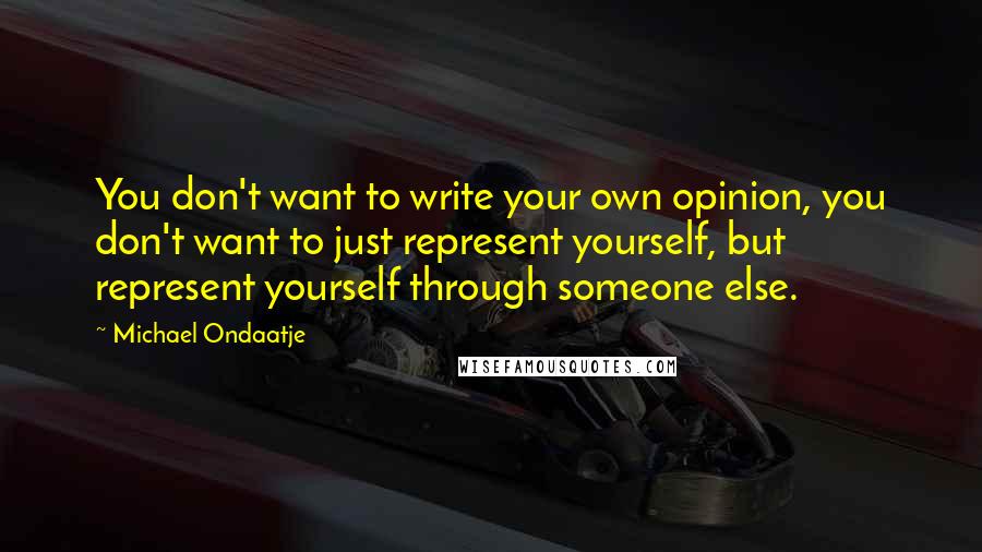 Michael Ondaatje Quotes: You don't want to write your own opinion, you don't want to just represent yourself, but represent yourself through someone else.