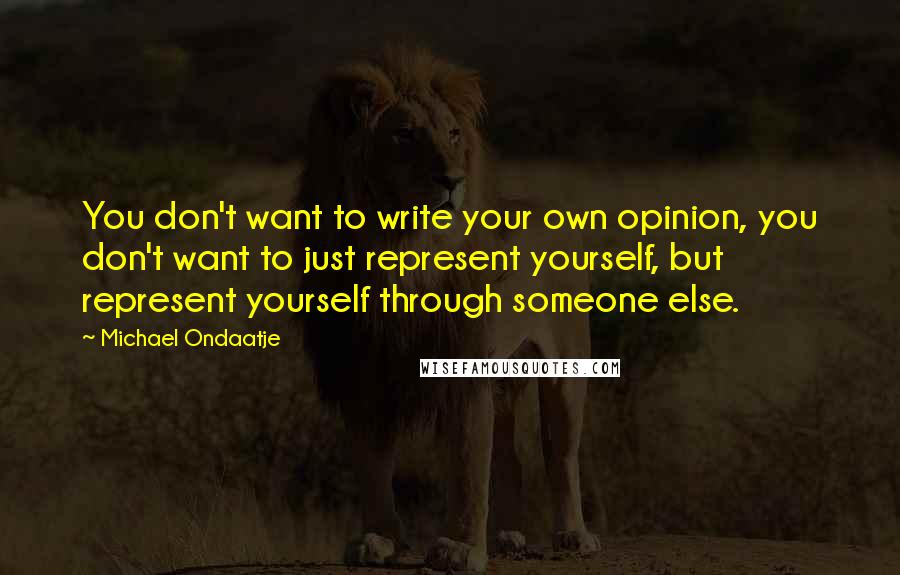 Michael Ondaatje Quotes: You don't want to write your own opinion, you don't want to just represent yourself, but represent yourself through someone else.