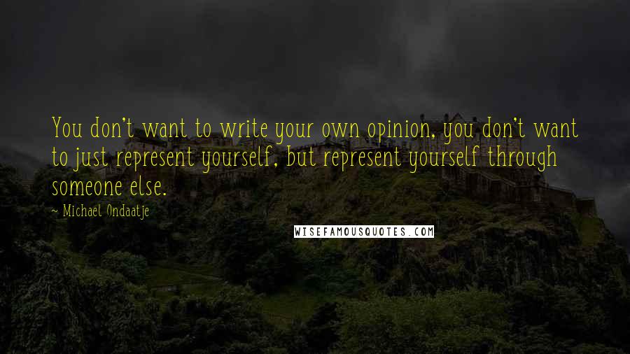 Michael Ondaatje Quotes: You don't want to write your own opinion, you don't want to just represent yourself, but represent yourself through someone else.