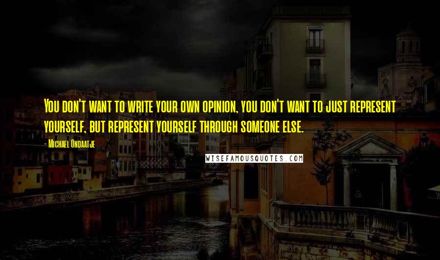 Michael Ondaatje Quotes: You don't want to write your own opinion, you don't want to just represent yourself, but represent yourself through someone else.