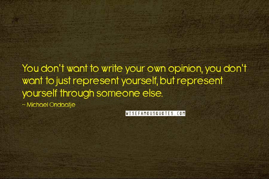 Michael Ondaatje Quotes: You don't want to write your own opinion, you don't want to just represent yourself, but represent yourself through someone else.