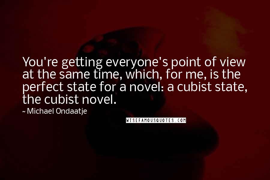 Michael Ondaatje Quotes: You're getting everyone's point of view at the same time, which, for me, is the perfect state for a novel: a cubist state, the cubist novel.