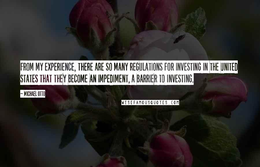 Michael Otto Quotes: From my experience, there are so many regulations for investing in the United States that they become an impediment, a barrier to investing.