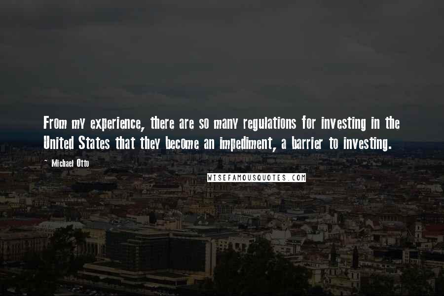 Michael Otto Quotes: From my experience, there are so many regulations for investing in the United States that they become an impediment, a barrier to investing.