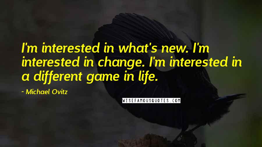 Michael Ovitz Quotes: I'm interested in what's new. I'm interested in change. I'm interested in a different game in life.