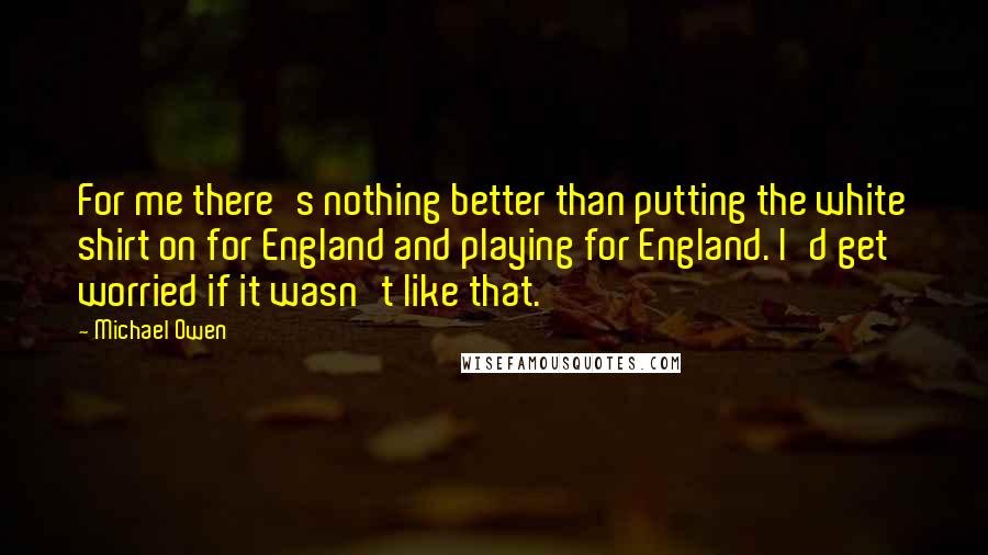 Michael Owen Quotes: For me there's nothing better than putting the white shirt on for England and playing for England. I'd get worried if it wasn't like that.