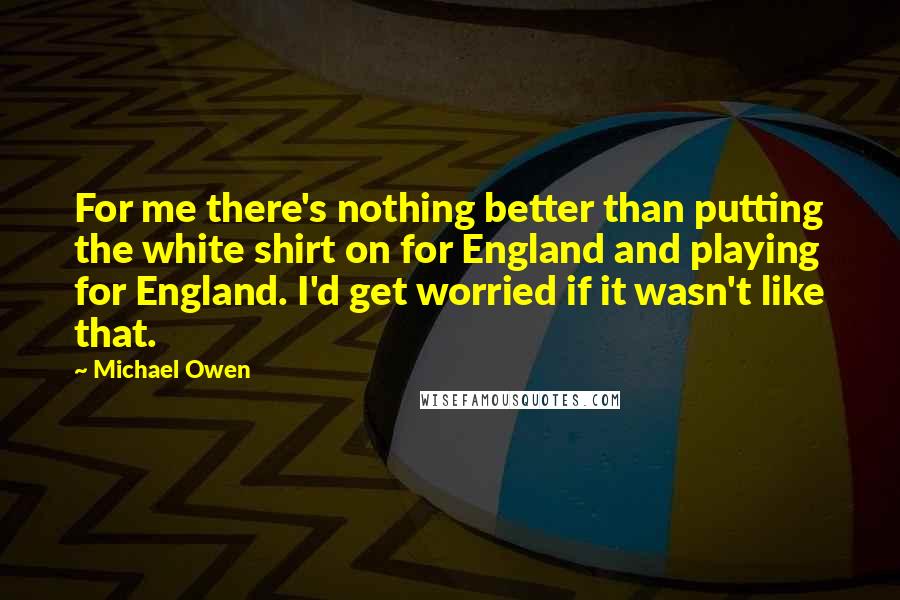 Michael Owen Quotes: For me there's nothing better than putting the white shirt on for England and playing for England. I'd get worried if it wasn't like that.