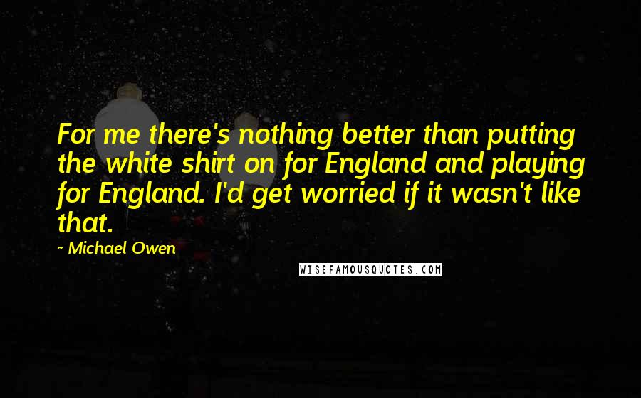 Michael Owen Quotes: For me there's nothing better than putting the white shirt on for England and playing for England. I'd get worried if it wasn't like that.