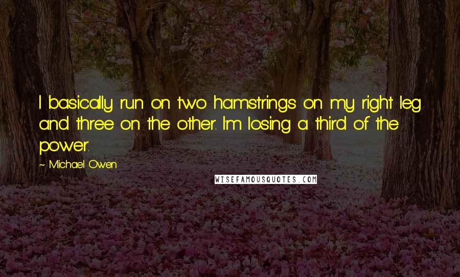 Michael Owen Quotes: I basically run on two hamstrings on my right leg and three on the other. I'm losing a third of the power.