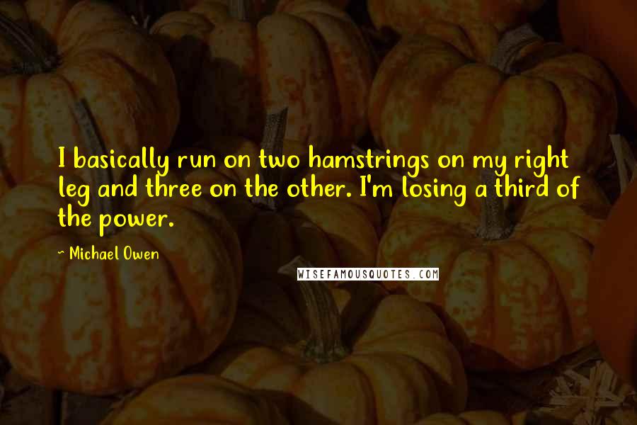 Michael Owen Quotes: I basically run on two hamstrings on my right leg and three on the other. I'm losing a third of the power.