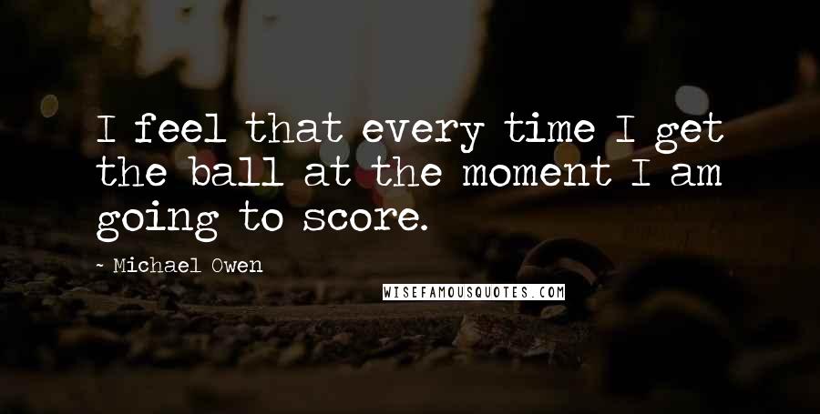 Michael Owen Quotes: I feel that every time I get the ball at the moment I am going to score.