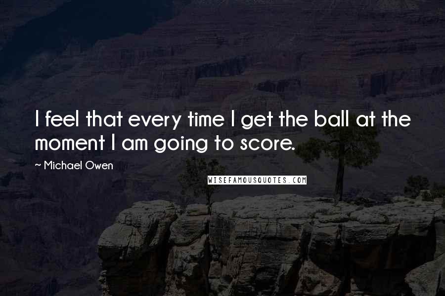 Michael Owen Quotes: I feel that every time I get the ball at the moment I am going to score.