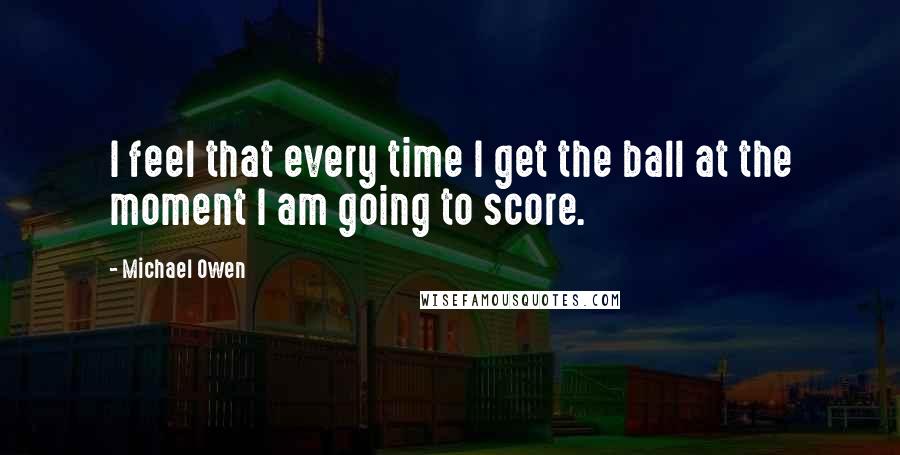 Michael Owen Quotes: I feel that every time I get the ball at the moment I am going to score.