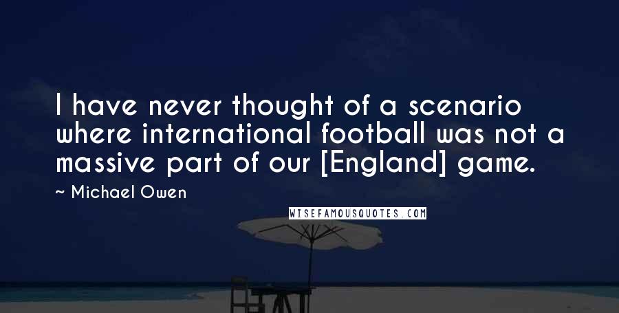 Michael Owen Quotes: I have never thought of a scenario where international football was not a massive part of our [England] game.