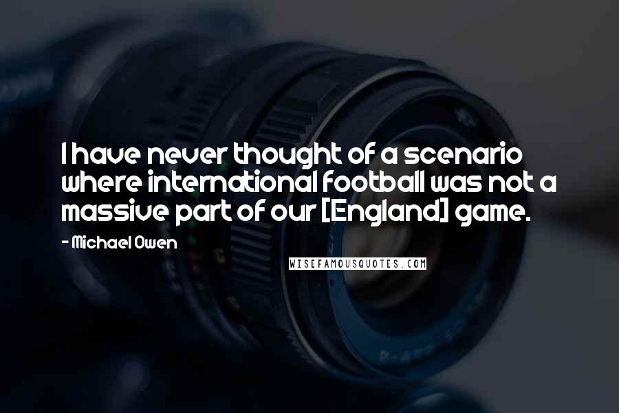 Michael Owen Quotes: I have never thought of a scenario where international football was not a massive part of our [England] game.