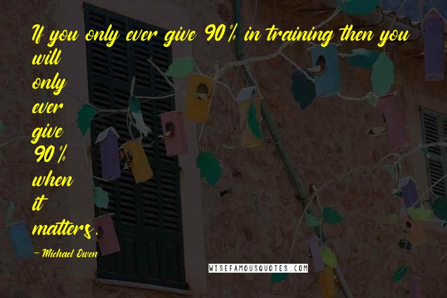 Michael Owen Quotes: If you only ever give 90% in training then you will only ever give 90% when it matters.