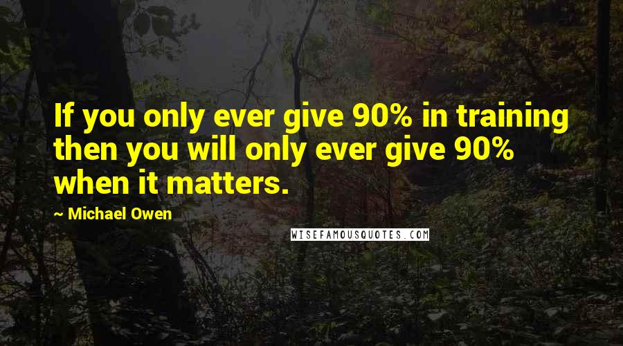 Michael Owen Quotes: If you only ever give 90% in training then you will only ever give 90% when it matters.