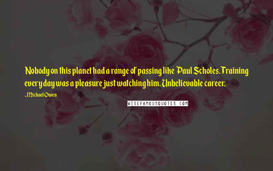 Michael Owen Quotes: Nobody on this planet had a range of passing like Paul Scholes. Training every day was a pleasure just watching him. Unbelievable career.