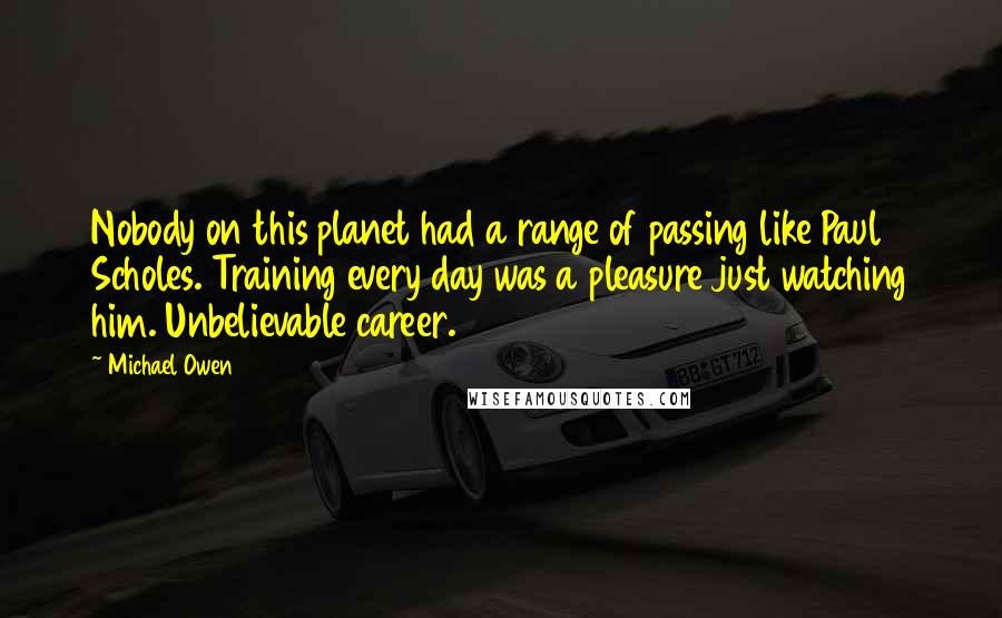 Michael Owen Quotes: Nobody on this planet had a range of passing like Paul Scholes. Training every day was a pleasure just watching him. Unbelievable career.