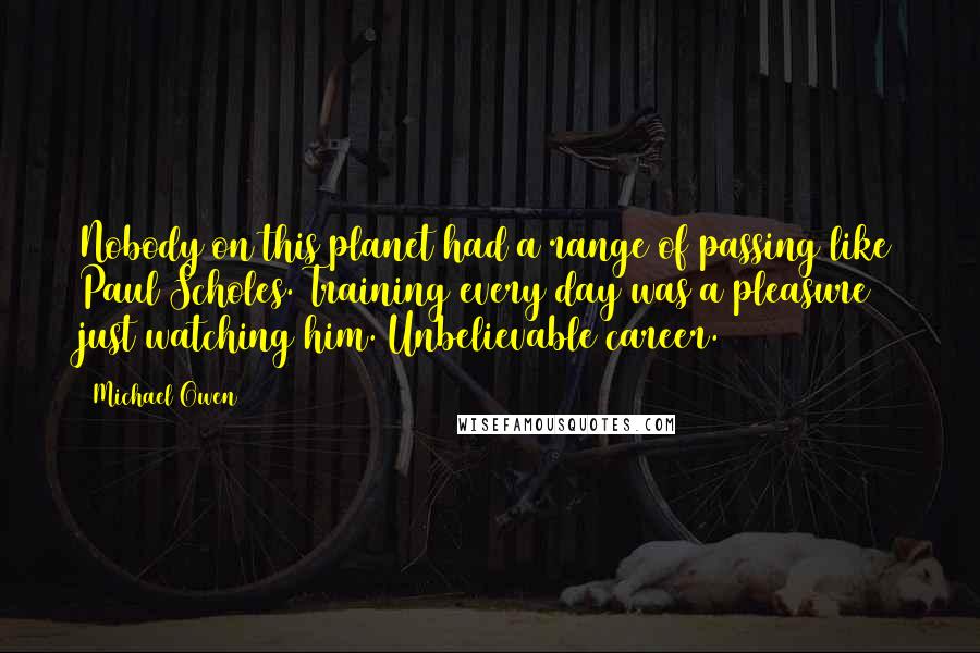 Michael Owen Quotes: Nobody on this planet had a range of passing like Paul Scholes. Training every day was a pleasure just watching him. Unbelievable career.