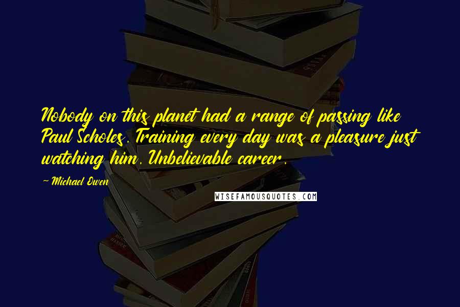 Michael Owen Quotes: Nobody on this planet had a range of passing like Paul Scholes. Training every day was a pleasure just watching him. Unbelievable career.