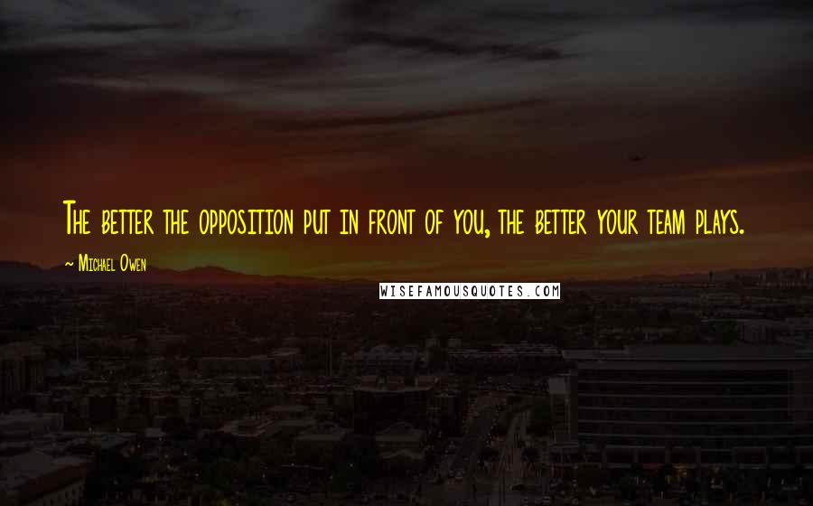 Michael Owen Quotes: The better the opposition put in front of you, the better your team plays.