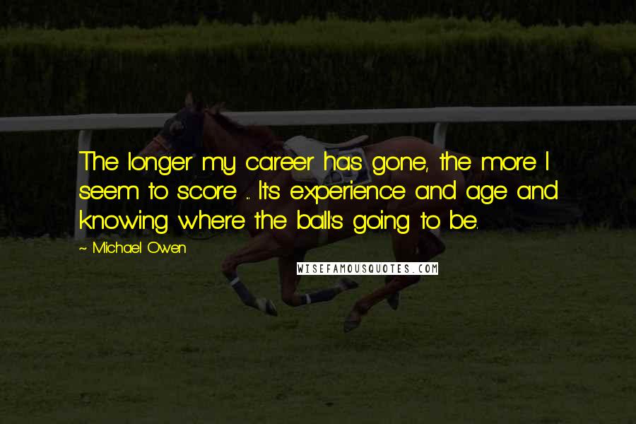 Michael Owen Quotes: The longer my career has gone, the more I seem to score ... It's experience and age and knowing where the ball's going to be.