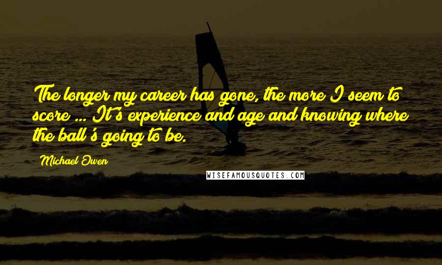 Michael Owen Quotes: The longer my career has gone, the more I seem to score ... It's experience and age and knowing where the ball's going to be.