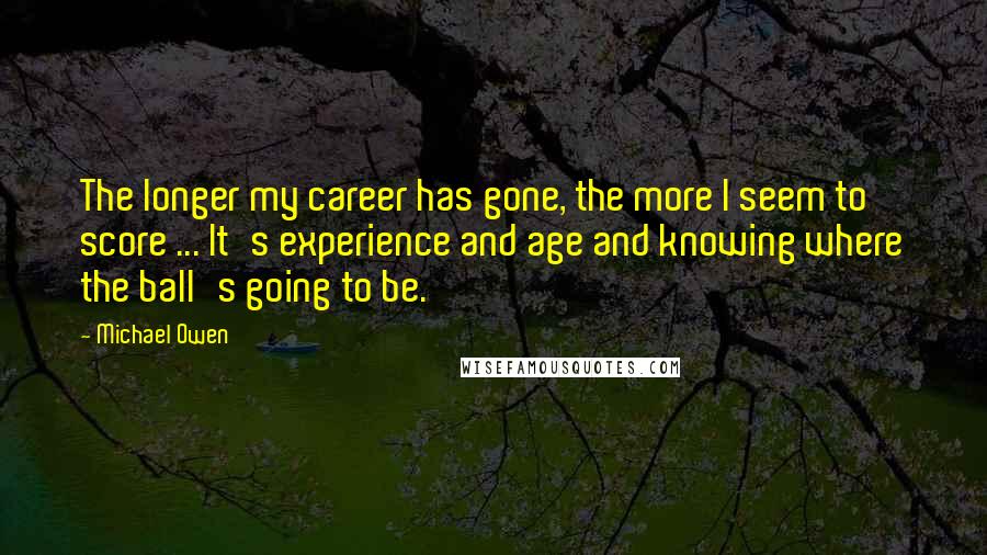 Michael Owen Quotes: The longer my career has gone, the more I seem to score ... It's experience and age and knowing where the ball's going to be.