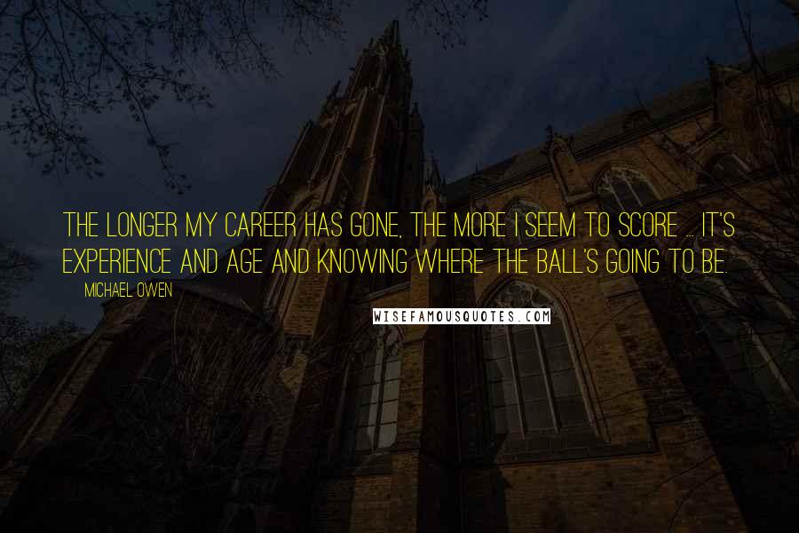 Michael Owen Quotes: The longer my career has gone, the more I seem to score ... It's experience and age and knowing where the ball's going to be.